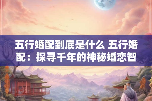 五行婚配到底是什么 五行婚配:探寻千年的神秘婚恋智慧! 五行婚配到底是什么 五行婚配:探寻千年的神秘婚恋智慧!