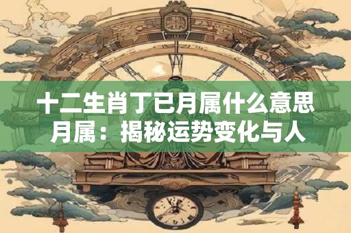 十二生肖丁已月属什么意思 月属：揭秘运势变化与人生转折