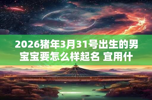 2026猪年3月31号出生的男宝宝要怎么样起名 宜用什么字