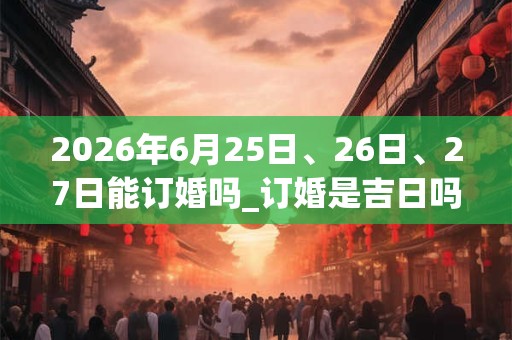2026年6月25日、26日、27日能订婚吗_订婚是吉日吗