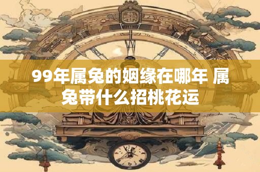99年属兔的姻缘在哪年 属兔带什么招桃花运 99年属兔的姻缘在哪年 属兔带什么招桃花运