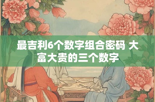 最吉利6个数字组合密码 大富大贵的三个数字 最吉利6个数字组合密码 大富大贵的三个数字