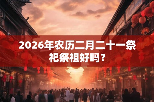 2026年农历二月二十一祭祀祭祖好吗？