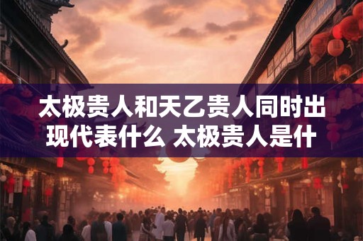 太极贵人和天乙贵人同时出现代表什么 太极贵人是什么 太极贵人和天乙贵人同时出现代表什么 太极贵人是什么