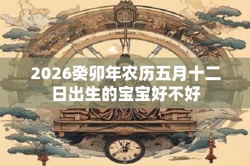 2026癸卯年农历五月十二日出生的宝宝好不好 2026癸卯年农历五月十二日出生的宝宝好不好