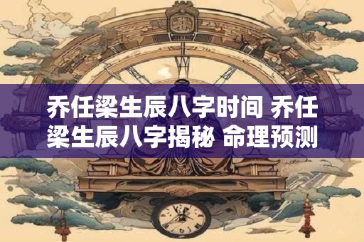 乔任梁生辰八字时间 乔任梁生辰八字揭秘 命理预测大解密！