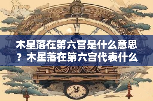 木星落在第六宫是什么意思？木星落在第六宫代表什么？