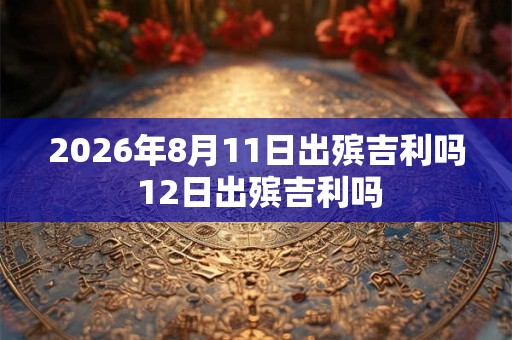 2026年8月11日出殡吉利吗 12日出殡吉利吗 2026年8月11日出殡吉利吗 12日出殡吉利吗
