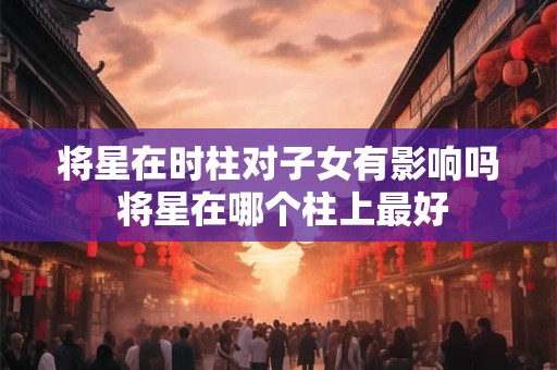 将星在时柱对子女有影响吗 将星在哪个柱上最好 将星在时柱对子女有影响吗 将星在哪个柱上最好
