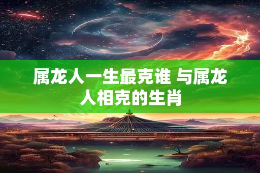 属龙人一生最克谁 与属龙人相克的生肖