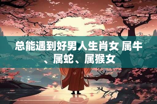 总能遇到好男人生肖女 属牛、属蛇、属猴女