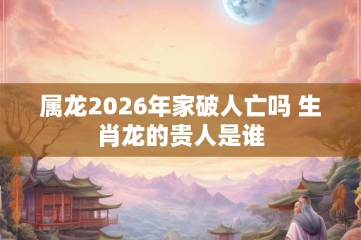 属龙2026年家破人亡吗 生肖龙的贵人是谁