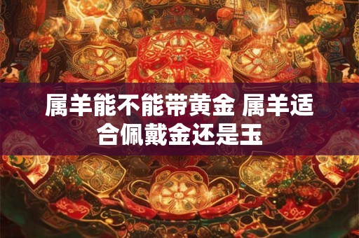 属羊能不能带黄金 属羊适合佩戴金还是玉 属羊能不能带黄金 属羊适合佩戴金还是玉