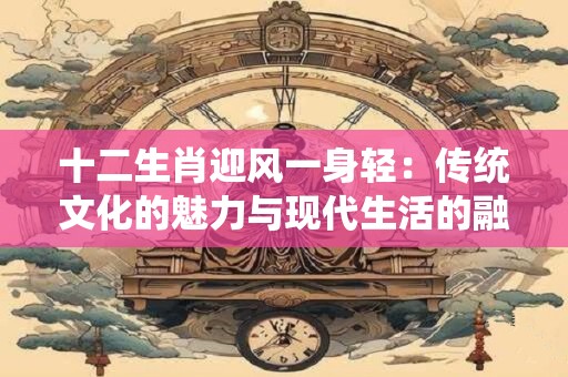 十二生肖迎风一身轻：传统文化的魅力与现代生活的融合