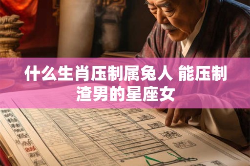 什么生肖压制属兔人 能压制渣男的星座女 什么生肖压制属兔人 能压制渣男的星座女