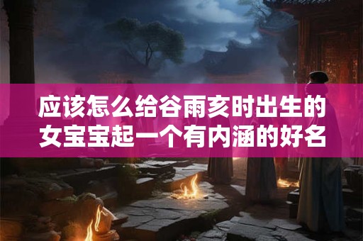 应该怎么给谷雨亥时出生的女宝宝起一个有内涵的好名字