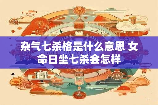 杂气七杀格是什么意思 女命日坐七杀会怎样 杂气七杀格是什么意思 女命日坐七杀会怎样