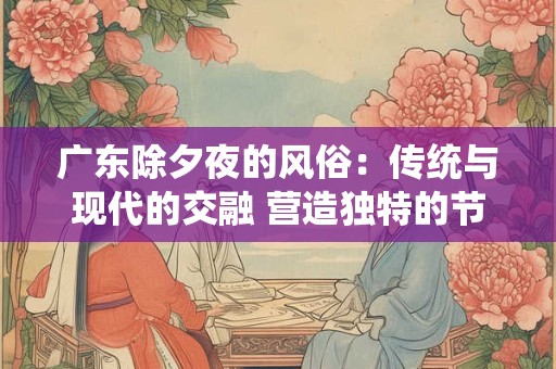 广东除夕夜的风俗:传统与现代的交融 营造独特的节日氛围 广东除夕夜的风俗:传统与现代的交融 营造独特的节日氛围