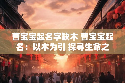 曹宝宝起名字缺木 曹宝宝起名:以木为引 探寻生命之源 曹宝宝起名字缺木 曹宝宝起名:以木为引 探寻生命之源