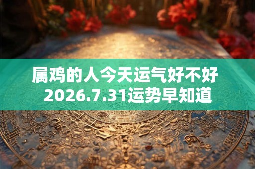 属鸡的人今天运气好不好 2026.7.31运势早知道