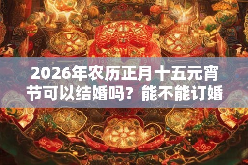 2026年农历正月十五元宵节可以结婚吗?能不能订婚? 2026年农历正月十五元宵节可以结婚吗?能不能订婚?