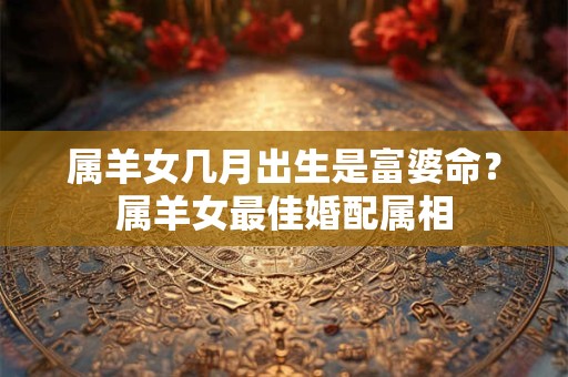 属羊女几月出生是富婆命？属羊女最佳婚配属相