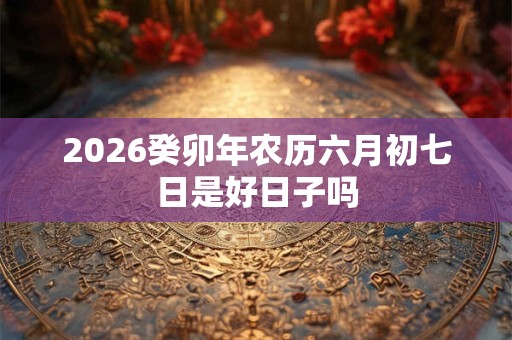 2026癸卯年农历六月初七日是好日子吗