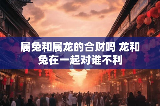 属兔和属龙的合财吗 龙和兔在一起对谁不利