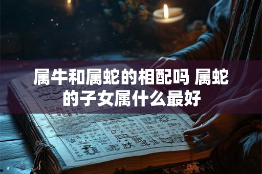 属牛和属蛇的相配吗 属蛇的子女属什么最好