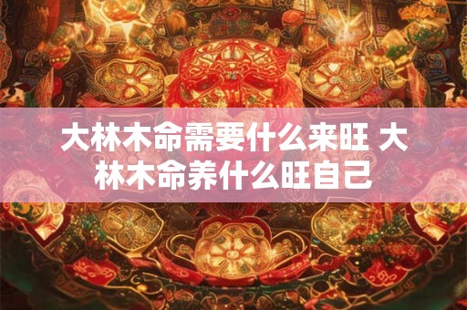 大林木命需要什么来旺 大林木命养什么旺自己