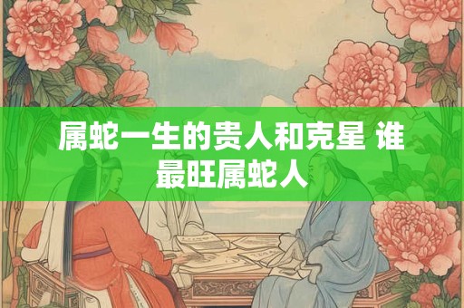属蛇一生的贵人和克星 谁最旺属蛇人 属蛇一生的贵人和克星 谁最旺属蛇人
