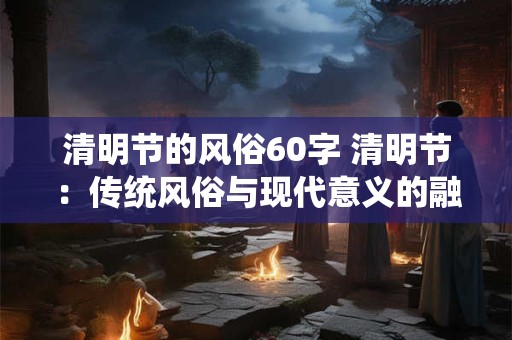 清明节的风俗60字 清明节：传统风俗与现代意义的融合