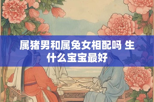 属猪男和属兔女相配吗 生什么宝宝最好