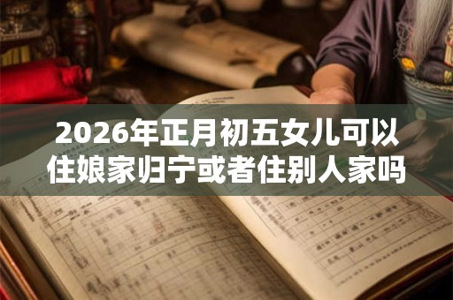 2026年正月初五女儿可以住娘家归宁或者住别人家吗？
