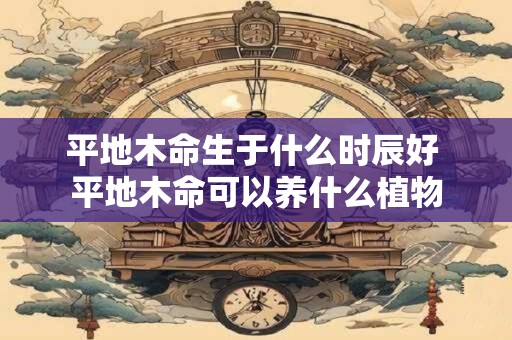 平地木命生于什么时辰好 平地木命可以养什么植物 平地木命生于什么时辰好 平地木命可以养什么植物