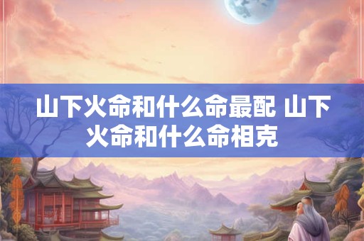 山下火命和什么命最配 山下火命和什么命相克