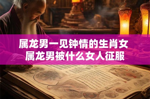 属龙男一见钟情的生肖女 属龙男被什么女人征服