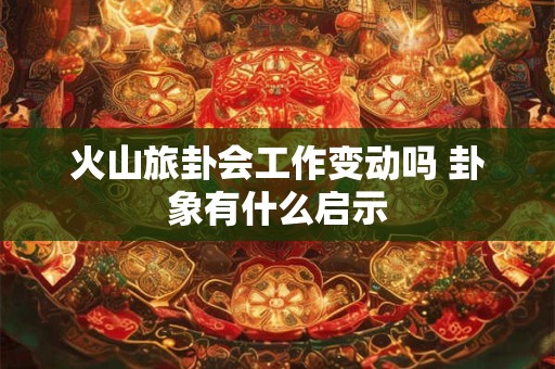 火山旅卦会工作变动吗 卦象有什么启示 火山旅卦会工作变动吗 卦象有什么启示