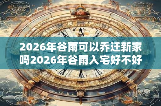 2026年谷雨可以乔迁新家吗2026年谷雨入宅好不好？