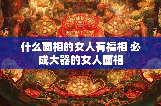 什么面相的女人有福相 必成大器的女人面相