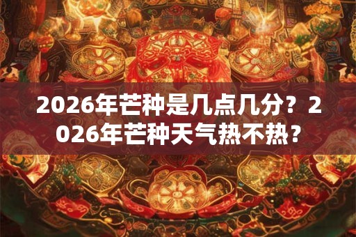 2026年芒种是几点几分？2026年芒种天气热不热？