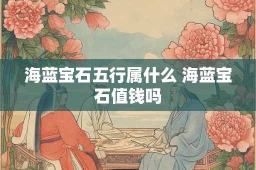 海蓝宝石五行属什么 海蓝宝石值钱吗