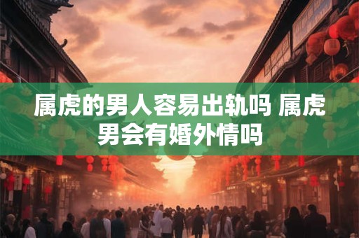 属虎的男人容易出轨吗 属虎男会有婚外情吗