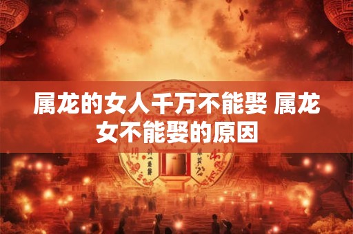属龙的女人千万不能娶 属龙女不能娶的原因