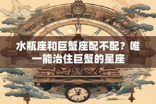 水瓶座和巨蟹座配不配？唯一能治住巨蟹的星座