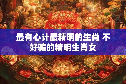 最有心计最精明的生肖 不好骗的精明生肖女