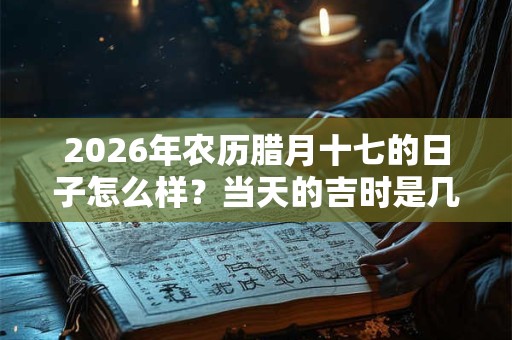 2026年农历腊月十七的日子怎么样？当天的吉时是几点？