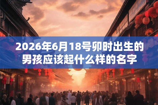 2026年6月18号卯时出生的男孩应该起什么样的名字