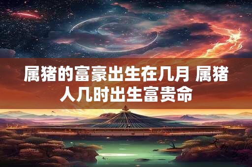 属猪的富豪出生在几月 属猪人几时出生富贵命