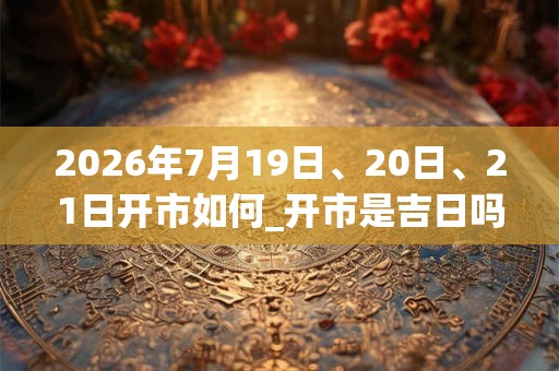2026年7月19日、20日、21日开市如何_开市是吉日吗